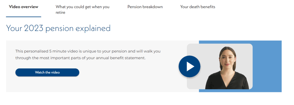 Image shows 4 tabs reading, Video Overview, What you could get when you retire, Pension Breakdown, Your Death Benefits.

Below reads, Your 2023 Pension Explained
This personalised 5 minute video is unique to your pension and will walk you through the most important parts of your annual benefit statement.